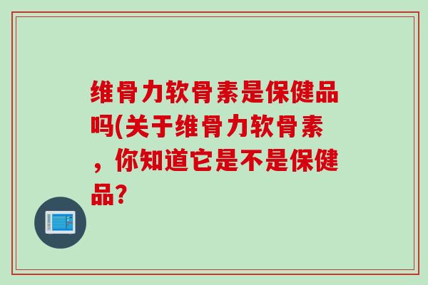 维骨力软骨素是保健品吗(关于维骨力软骨素，你知道它是不是保健品？