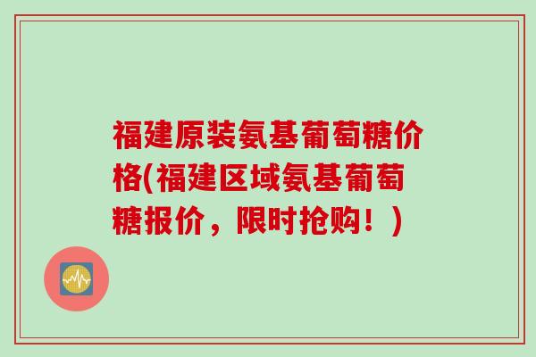 福建原装氨基葡萄糖价格(福建区域氨基葡萄糖报价，限时抢购！)