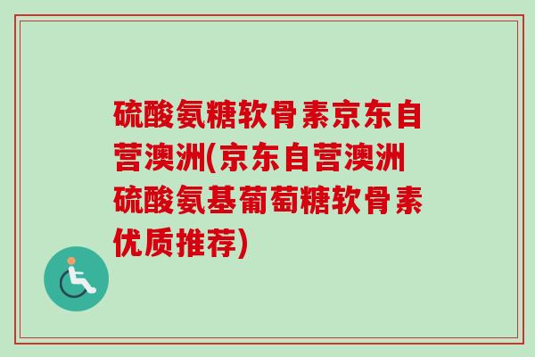 硫酸氨糖软骨素京东自营澳洲(京东自营澳洲硫酸氨基葡萄糖软骨素优质推荐)