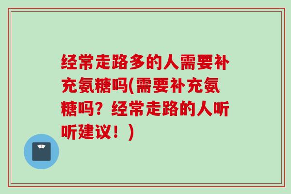 经常走路多的人需要补充氨糖吗(需要补充氨糖吗？经常走路的人听听建议！)