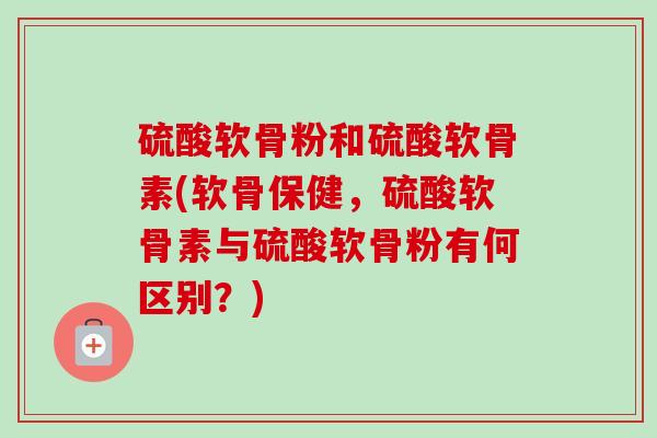 硫酸软骨粉和硫酸软骨素(软骨保健，硫酸软骨素与硫酸软骨粉有何区别？)