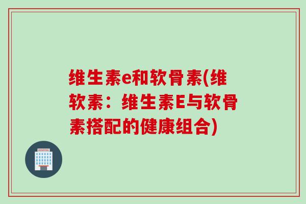 维生素e和软骨素(维软素：维生素E与软骨素搭配的健康组合)
