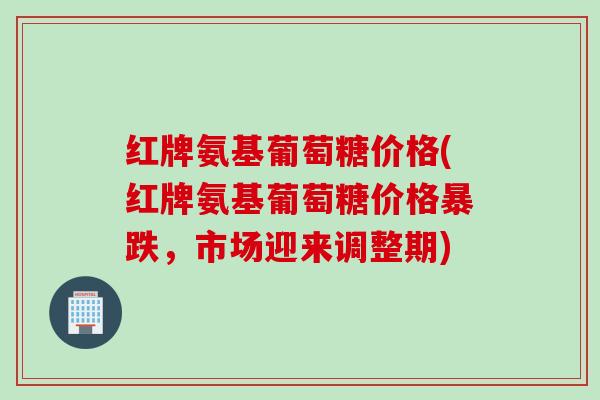 红牌氨基葡萄糖价格(红牌氨基葡萄糖价格暴跌，市场迎来调整期)