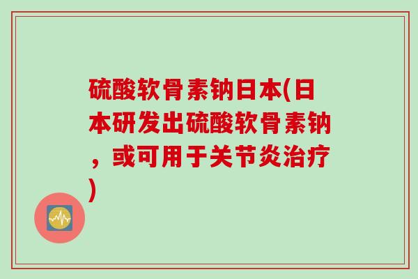 硫酸软骨素钠日本(日本研发出硫酸软骨素钠，或可用于关节炎治疗)