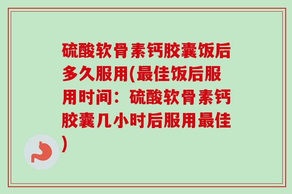 硫酸软骨素钙胶囊饭后多久服用(最佳饭后服用时间：硫酸软骨素钙胶囊几小时后服用最佳)