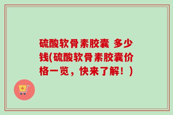 硫酸软骨素胶囊 多少钱(硫酸软骨素胶囊价格一览，快来了解！)