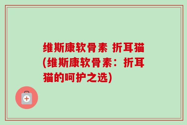维斯康软骨素 折耳猫(维斯康软骨素：折耳猫的呵护之选)