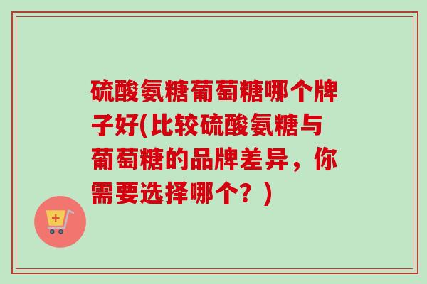 硫酸氨糖葡萄糖哪个牌子好(比较硫酸氨糖与葡萄糖的品牌差异,你需要选择哪个?) 硫酸氨糖葡萄糖哪个牌子好(比较硫酸氨糖与葡萄糖的品牌差异,你需要选择哪个?)