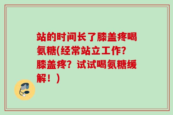 站的时间长了膝盖疼喝氨糖(经常站立工作?膝盖疼?试试喝氨糖缓解!) 站的时间长了膝盖疼喝氨糖(经常站立工作?膝盖疼?试试喝氨糖缓解!)