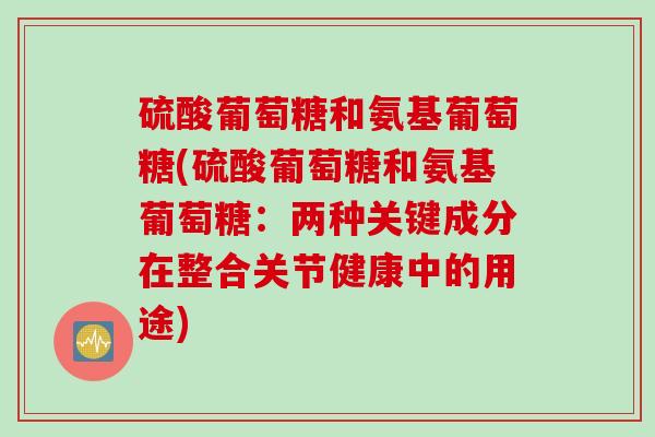 硫酸葡萄糖和氨基葡萄糖(硫酸葡萄糖和氨基葡萄糖:两种关键成分在整合关节健康中的用途) 硫酸葡萄糖和氨基葡萄糖(硫酸葡萄糖和氨基葡萄糖:两种关键成分在整合关节健康中的用途)