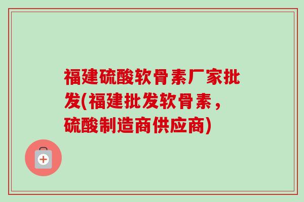 福建硫酸软骨素厂家批发(福建批发软骨素，硫酸制造商供应商)