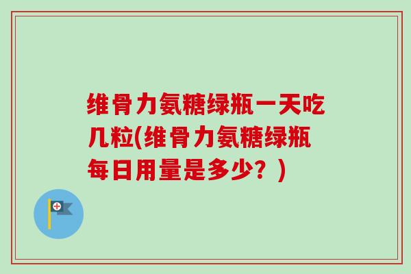 维骨力氨糖绿瓶一天吃几粒(维骨力氨糖绿瓶每日用量是多少？)