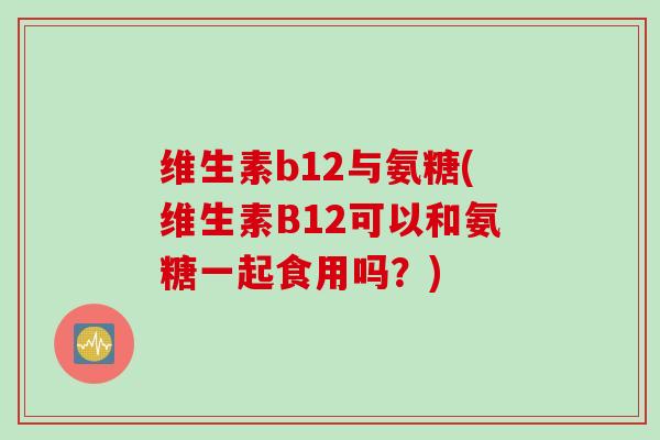 维生素b12与氨糖(维生素B12可以和氨糖一起食用吗?) 维生素b12与氨糖(维生素B12可以和氨糖一起食用吗?)