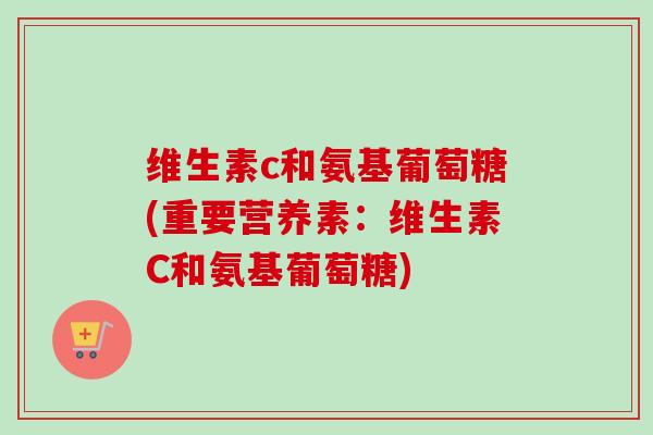 维生素c和氨基葡萄糖(重要营养素:维生素C和氨基葡萄糖) 维生素c和氨基葡萄糖(重要营养素:维生素C和氨基葡萄糖)