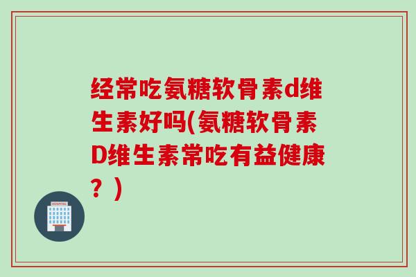经常吃氨糖软骨素d维生素好吗(氨糖软骨素D维生素常吃有益健康?) 经常吃氨糖软骨素d维生素好吗(氨糖软骨素D维生素常吃有益健康?)