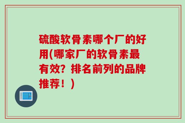 硫酸软骨素哪个厂的好用(哪家厂的软骨素最有效？排名前列的品牌推荐！)