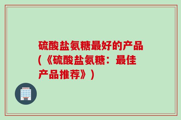硫酸盐氨糖最好的产品(《硫酸盐氨糖：最佳产品推荐》)