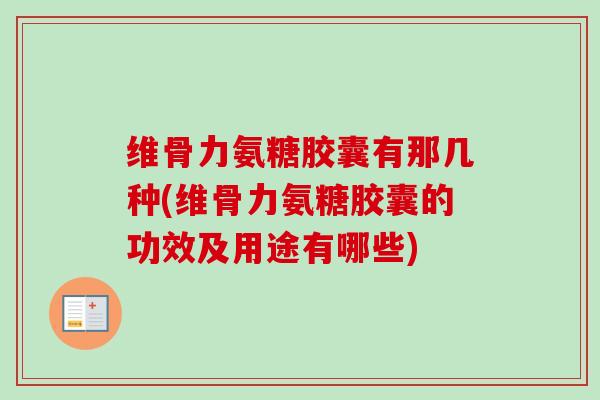 维骨力氨糖胶囊有那几种(维骨力氨糖胶囊的功效及用途有哪些)
