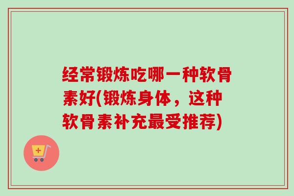 经常锻炼吃哪一种软骨素好(锻炼身体，这种软骨素补充最受推荐)