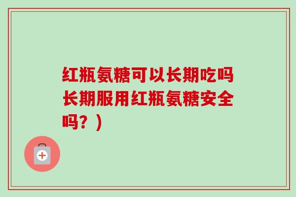 红瓶氨糖可以长期吃吗长期服用红瓶氨糖安全吗？)