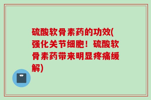 硫酸软骨素药的功效(强化关节细胞！硫酸软骨素药带来明显疼痛缓解)