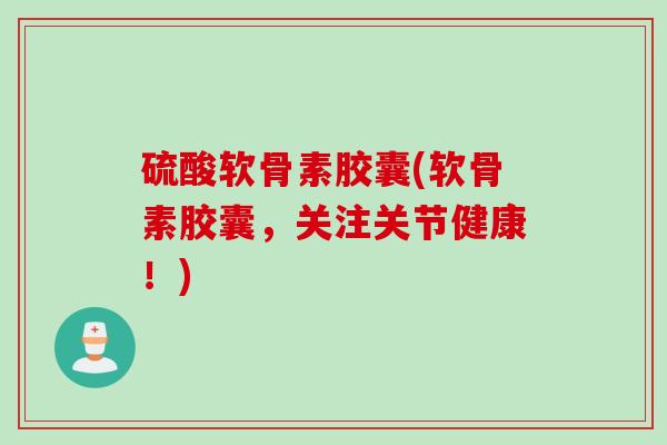 硫酸软骨素胶囊(软骨素胶囊，关注关节健康！)