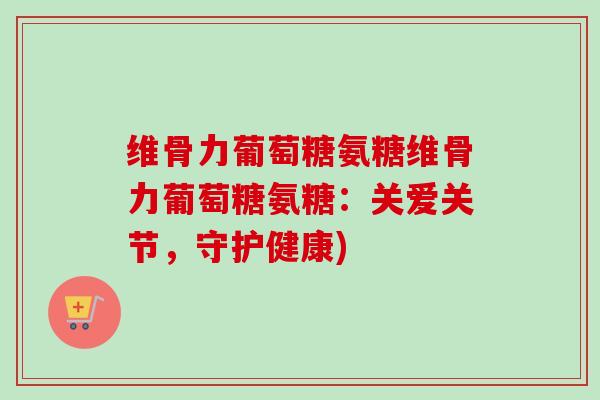 维骨力葡萄糖氨糖维骨力葡萄糖氨糖：关爱关节，守护健康)