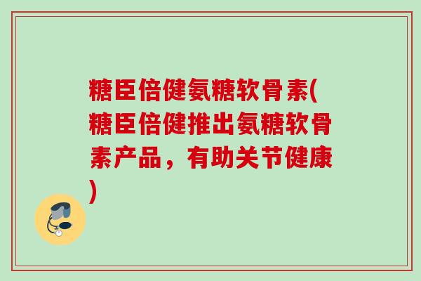 糖臣倍健氨糖软骨素(糖臣倍健推出氨糖软骨素产品，有助关节健康)