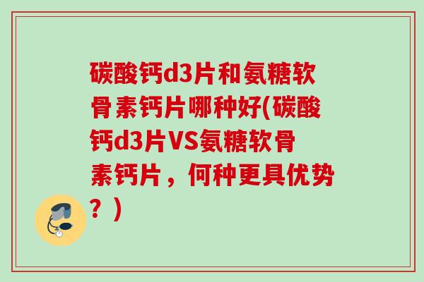 碳酸钙d3片和氨糖软骨素钙片哪种好(碳酸钙d3片VS氨糖软骨素钙片，何种更具优势？)