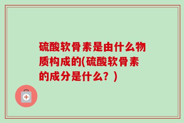 硫酸软骨素是由什么物质构成的(硫酸软骨素的成分是什么？)