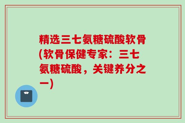 精选三七氨糖硫酸软骨(软骨保健专家:三七氨糖硫酸,关键养分之一) 精选三七氨糖硫酸软骨(软骨保健专家:三七氨糖硫酸,关键养分之一)