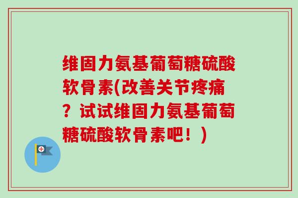 维固力氨基葡萄糖硫酸软骨素(改善关节疼痛？试试维固力氨基葡萄糖硫酸软骨素吧！)