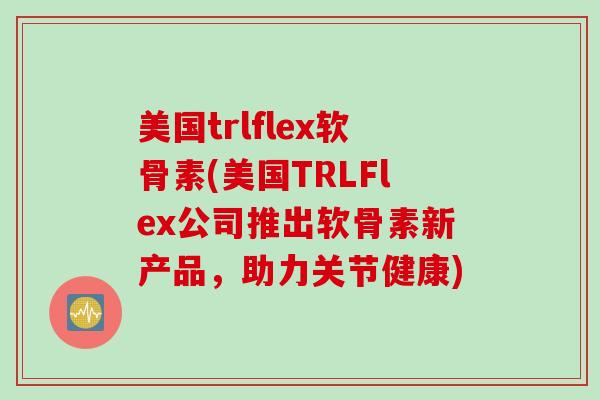 美国trlflex软骨素(美国TRLFlex公司推出软骨素新产品，助力关节健康)