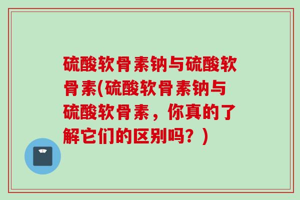 硫酸软骨素钠与硫酸软骨素(硫酸软骨素钠与硫酸软骨素，你真的了解它们的区别吗？)