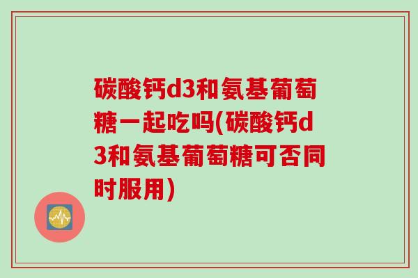 碳酸钙d3和氨基葡萄糖一起吃吗(碳酸钙d3和氨基葡萄糖可否同时服用)