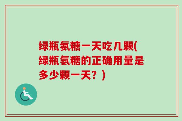 绿瓶氨糖一天吃几颗(绿瓶氨糖的正确用量是多少颗一天？)