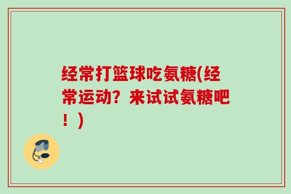经常打篮球吃氨糖(经常运动？来试试氨糖吧！)