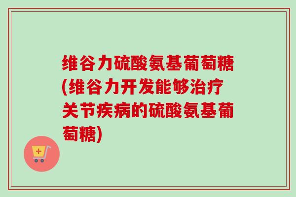 维谷力硫酸氨基葡萄糖(维谷力开发能够治疗关节疾病的硫酸氨基葡萄糖)
