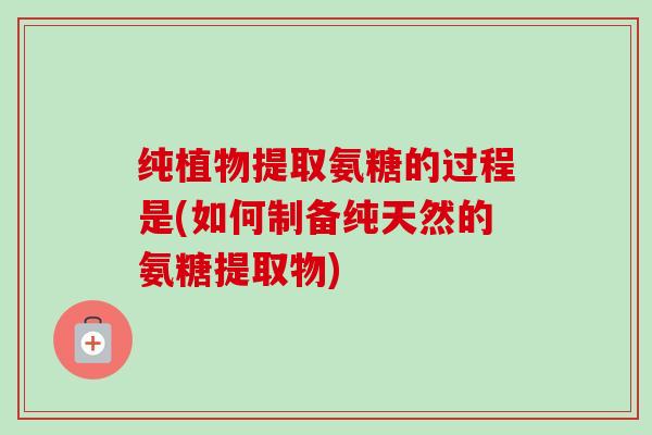 纯植物提取氨糖的过程是(如何制备纯天然的氨糖提取物)