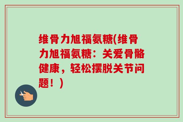 维骨力旭福氨糖(维骨力旭福氨糖：关爱骨骼健康，轻松摆脱关节问题！)