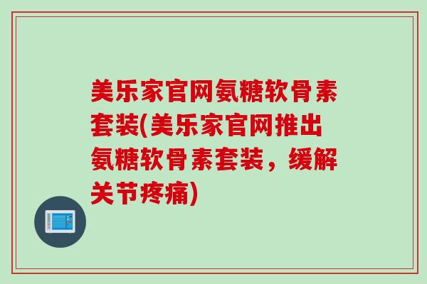 美乐家官网氨糖软骨素套装(美乐家官网推出氨糖软骨素套装，缓解关节疼痛)