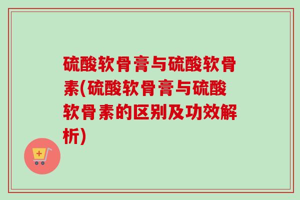 硫酸软骨膏与硫酸软骨素(硫酸软骨膏与硫酸软骨素的区别及功效解析)
