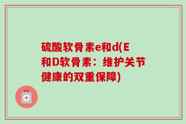 硫酸软骨素e和d(E和D软骨素：维护关节健康的双重保障)