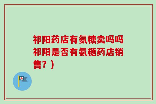 祁阳药店有氨糖卖吗吗祁阳是否有氨糖药店销售？)