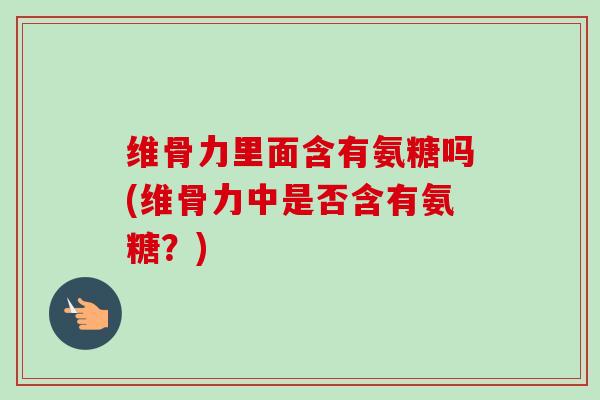 维骨力里面含有氨糖吗(维骨力中是否含有氨糖？)