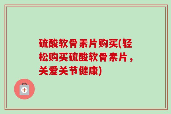 硫酸软骨素片购买(轻松购买硫酸软骨素片，关爱关节健康)