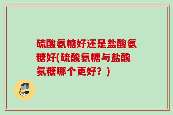 硫酸氨糖好还是盐酸氨糖好(硫酸氨糖与盐酸氨糖哪个更好？)