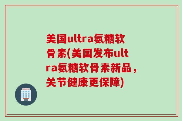美国ultra氨糖软骨素(美国发布ultra氨糖软骨素新品，关节健康更保障)