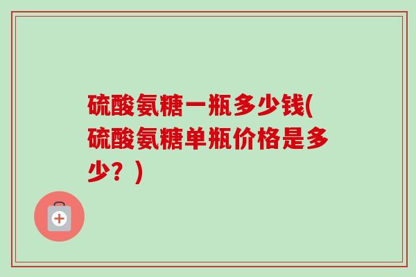硫酸氨糖一瓶多少钱(硫酸氨糖单瓶价格是多少？)