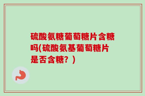 硫酸氨糖葡萄糖片含糖吗(硫酸氨基葡萄糖片是否含糖？)